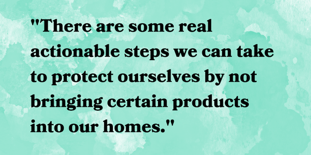 "There are some real actionable steps we can take to protect ourselves by not bringing certain products into our homes.