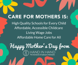 Care for Mothers is: High Quality Schools for Every Child, Affordable Accessible Childcare, Living Wage Jobs, Affordable Home Care for All. Happy Mother's Day from Hand in Hand